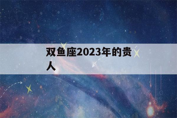 双鱼座2023年的贵人