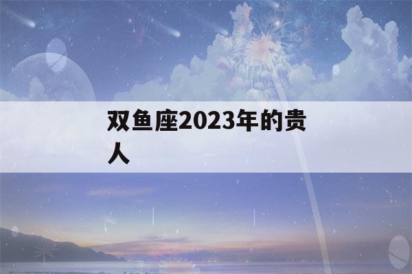 双鱼座2023年的贵人