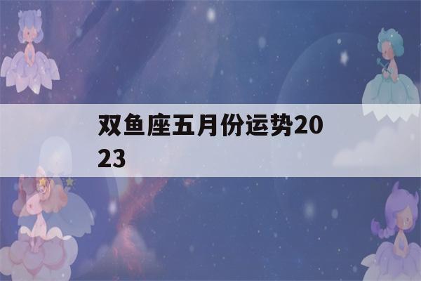 双鱼座五月份运势2023