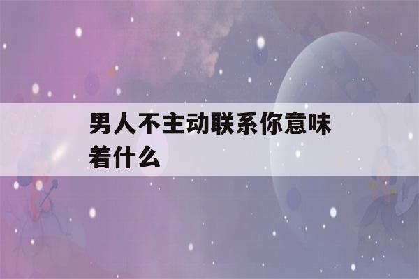 男人不主动联系你意味着什么