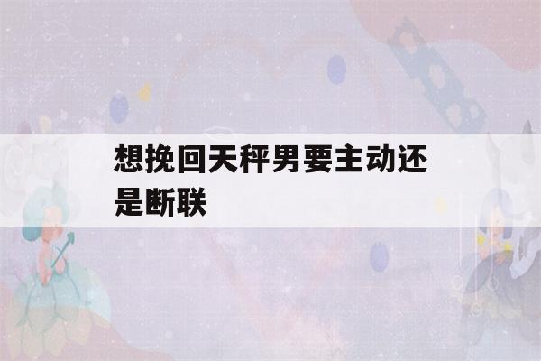 想挽回天秤男要主动还是断联