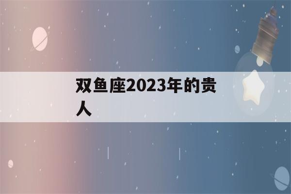 双鱼座2023年的贵人