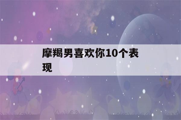 摩羯男喜欢你10个表现