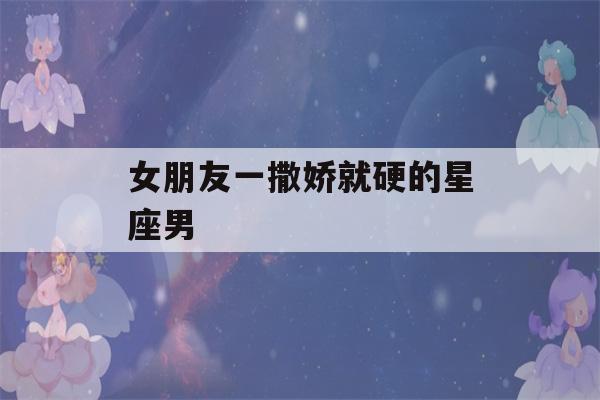 女朋友一撒娇就硬的星座男