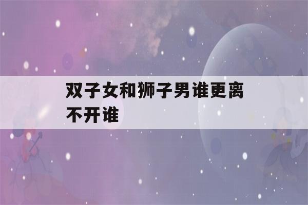 双子女和狮子男谁更离不开谁