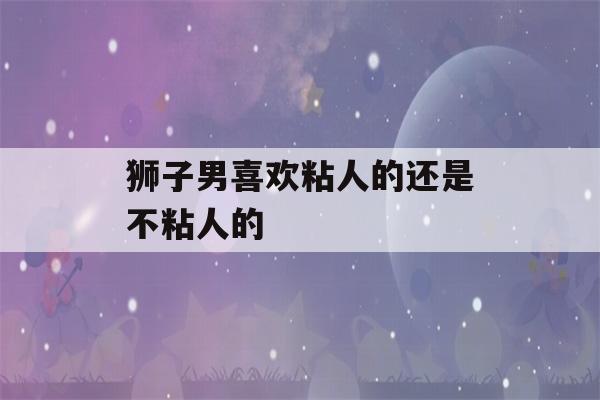 狮子男喜欢粘人的还是不粘人的