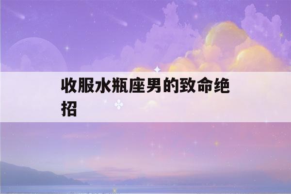 收服水瓶座男的致命绝招