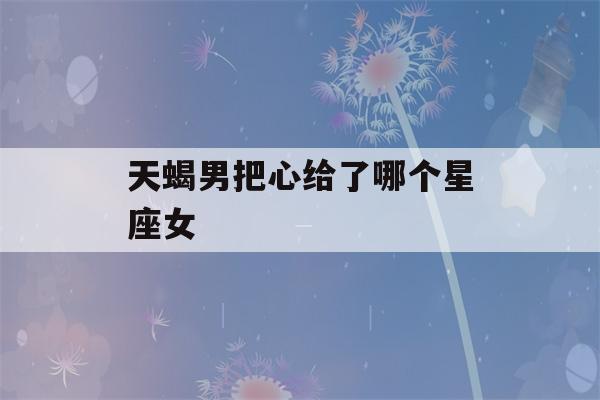 天蝎男把心给了哪个星座女