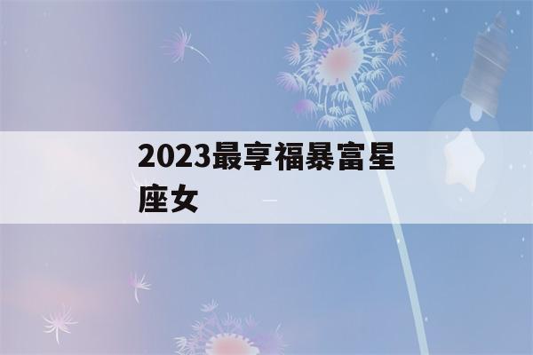 2023最享福暴富星座女