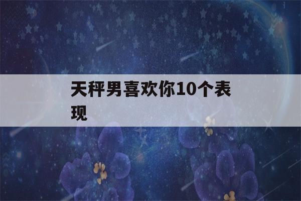 天秤男喜欢你10个表现