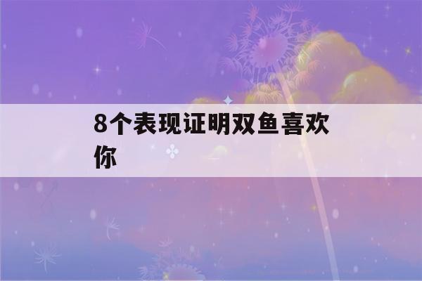 8个表现证明双鱼喜欢你