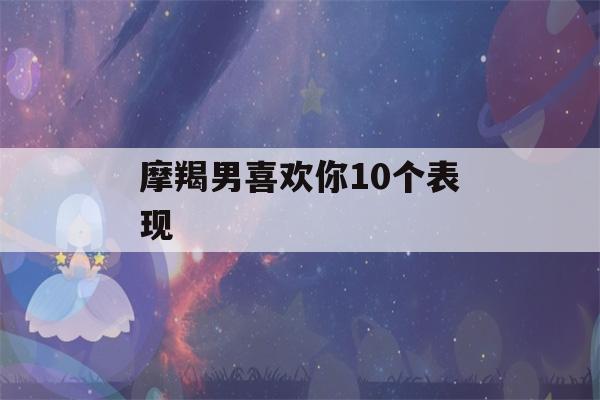 摩羯男喜欢你10个表现