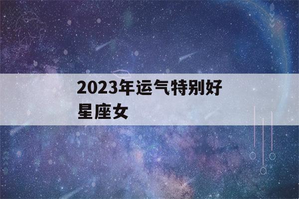 2023年运气特别好星座女