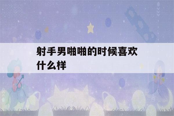 射手男啪啪的时候喜欢什么样