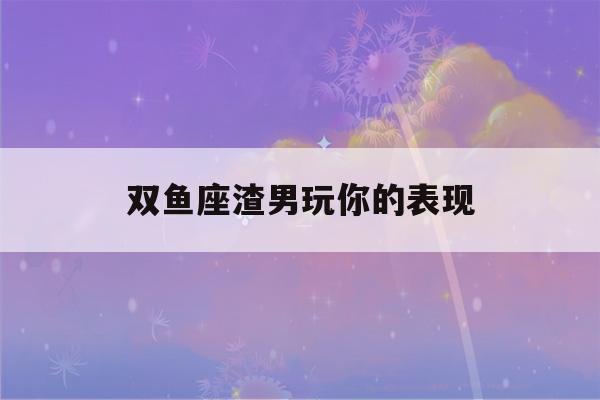 双鱼座渣男玩你的表现