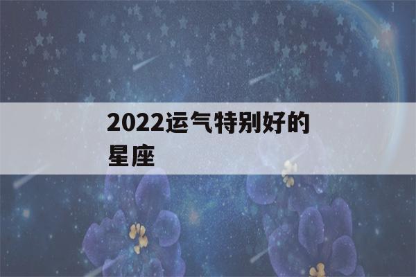 2022运气特别好的星座