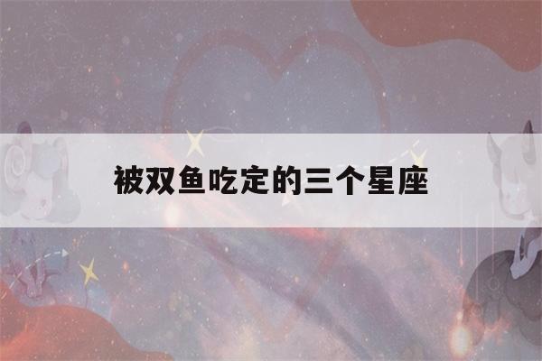 被双鱼吃定的三个星座