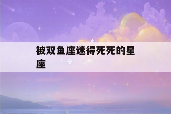 被双鱼座迷得死死的星座