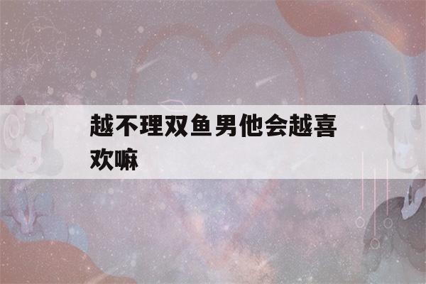 越不理双鱼男他会越喜欢嘛