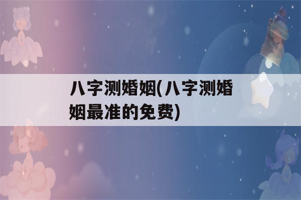 八字测婚姻(八字测婚姻最准的免费)