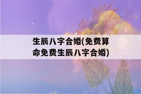 生辰八字合婚(免费看八字免费生辰八字合婚)