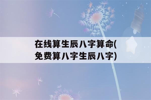 在线算生辰八字看八字(免费算八字生辰八字)