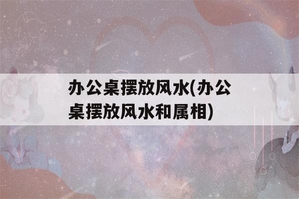 办公桌摆放风水(办公桌摆放风水和属相)