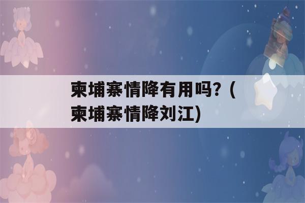 柬埔寨情降有用吗？(柬埔寨情降刘江)