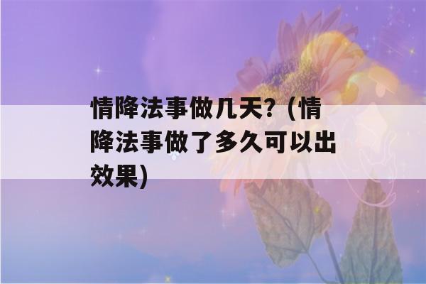 情降法事做几天？(情降法事做了多久可以出效果)