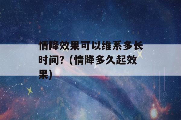 情降效果可以维系多长时间？(情降多久起效果)