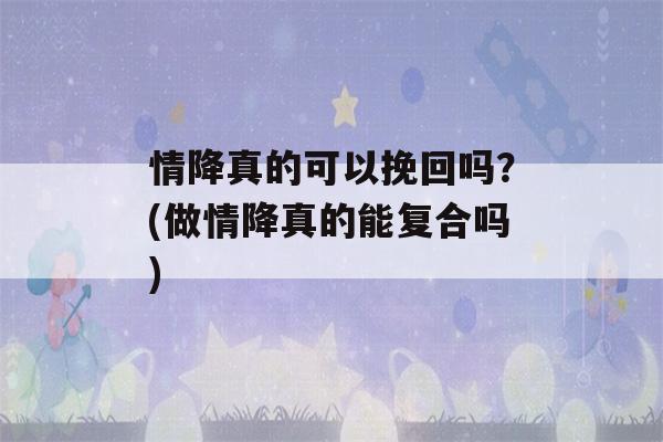 情降真的可以挽回吗？(做情降真的能复合吗)