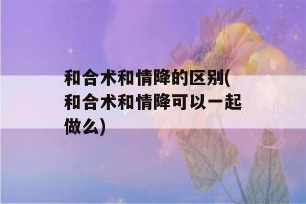 和合术和情降的区别(和合术和情降可以一起做么)