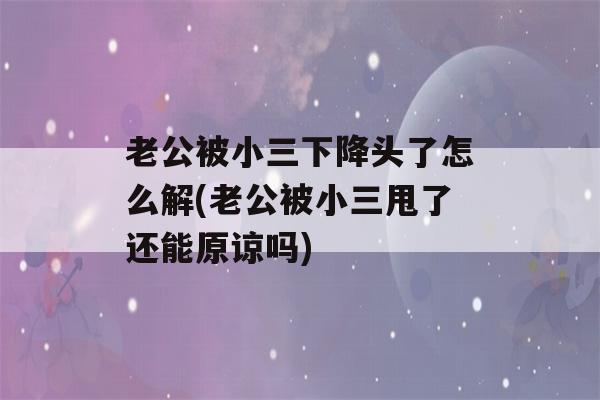 老公被小三下降头了怎么解(老公被小三甩了还能原谅吗)