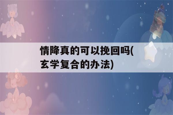 情降真的可以挽回吗(玄学复合的办法)