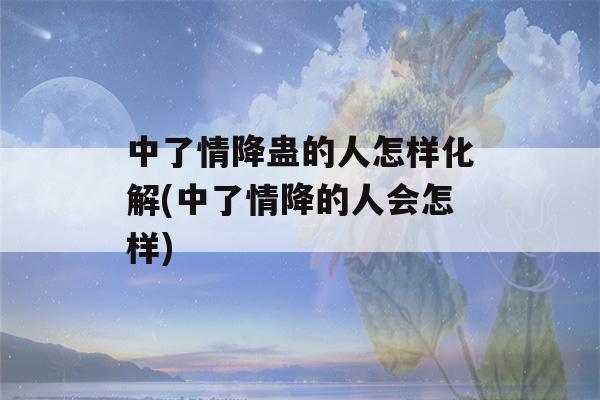 中了情降蛊的人怎样化解(中了情降的人会怎样)