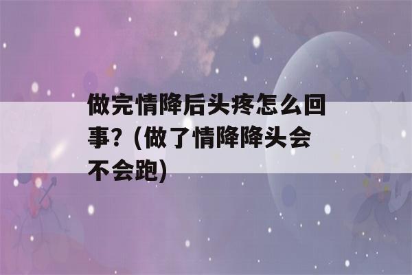 做完情降后头疼怎么回事？(做了情降降头会不会跑)