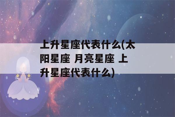 上升星座代表什么(太阳星座 月亮星座 上升星座代表什么)