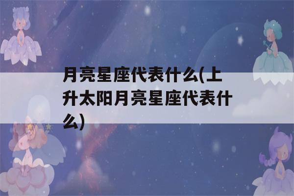 月亮星座代表什么(上升太阳月亮星座代表什么)