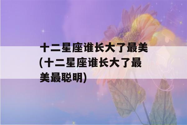 十二星座谁长大了最美(十二星座谁长大了最美最聪明)