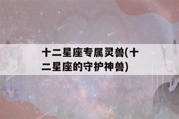 十二星座专属灵兽(十二星座的守护神兽)