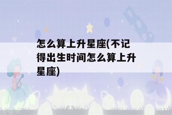 怎么算上升星座(不记得出生时间怎么算上升星座)