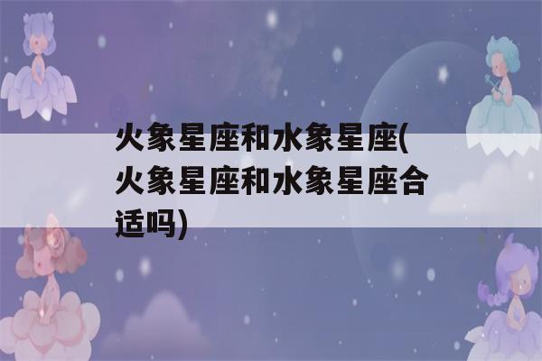 火象星座和水象星座(火象星座和水象星座合适吗)