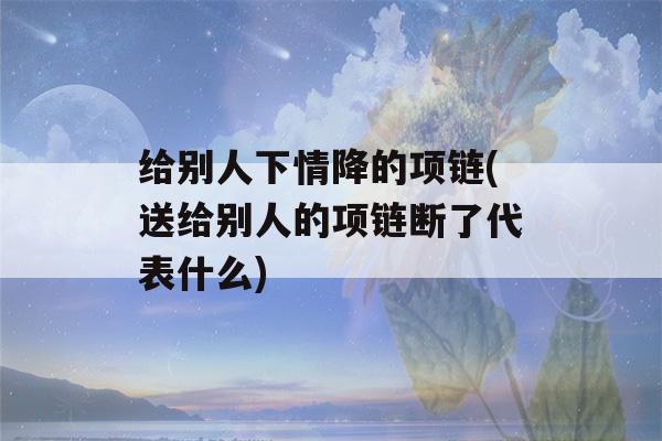 给别人下情降的项链(送给别人的项链断了代表什么)