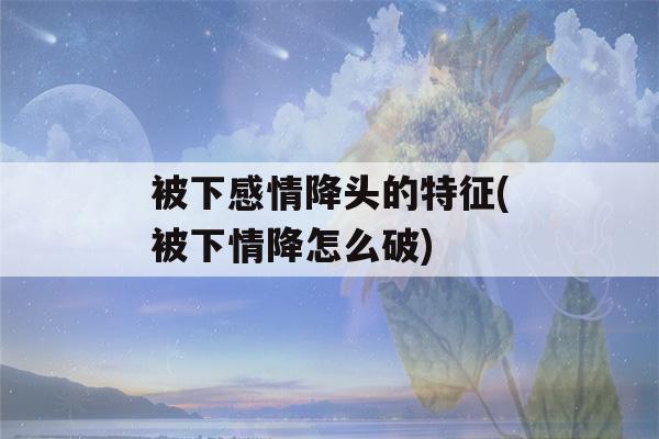 被下感情降头的特征(被下情降怎么破)