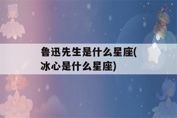 鲁迅先生是什么星座(冰心是什么星座)