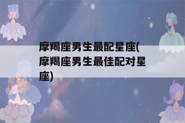 摩羯座男生最配星座(摩羯座男生最佳配对星座)