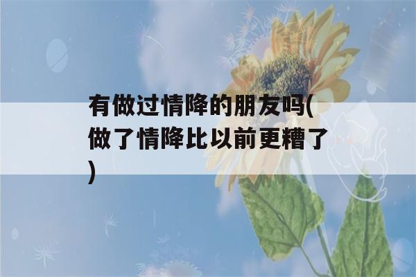 有做过情降的朋友吗(做了情降比以前更糟了)