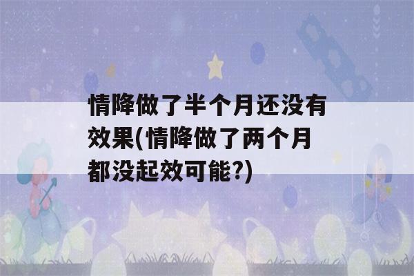 情降做了半个月还没有效果(情降做了两个月都没起效可能?)