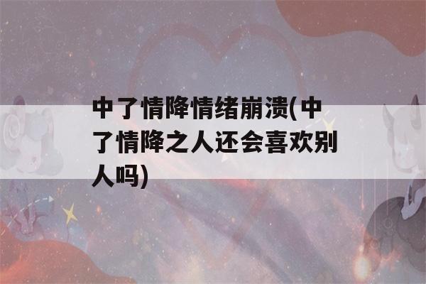 中了情降情绪崩溃(中了情降之人还会喜欢别人吗)