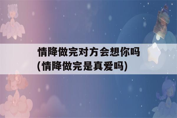 情降做完对方会想你吗(情降做完是真爱吗)